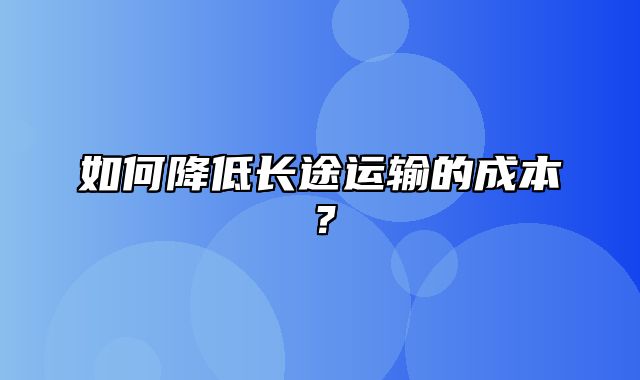 如何降低长途运输的成本？
