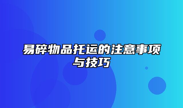 易碎物品托运的注意事项与技巧