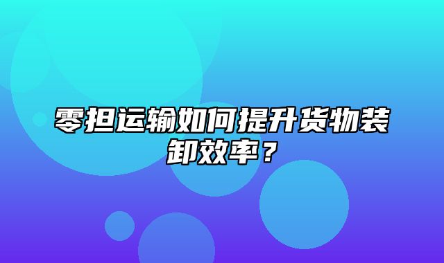 零担运输如何提升货物装卸效率？