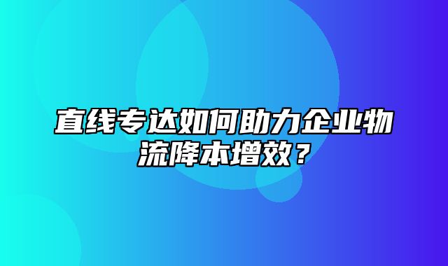 直线专达如何助力企业物流降本增效？