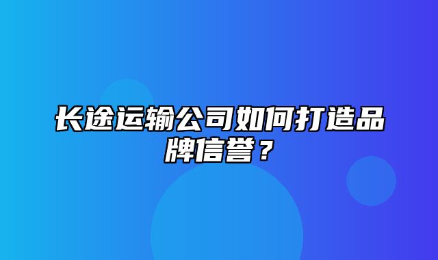 长途运输公司如何打造品牌信誉？