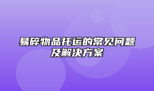 易碎物品托运的常见问题及解决方案