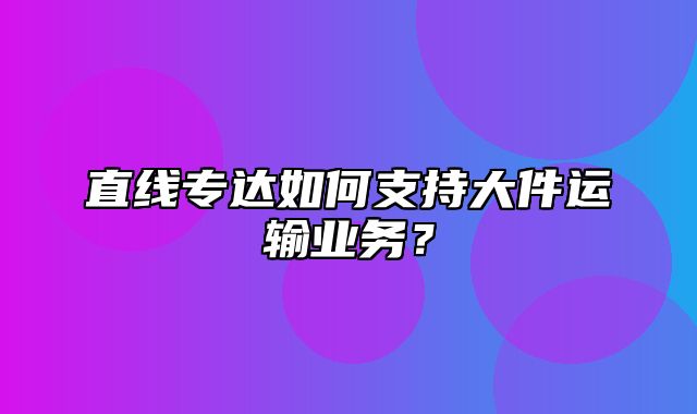 直线专达如何支持大件运输业务？