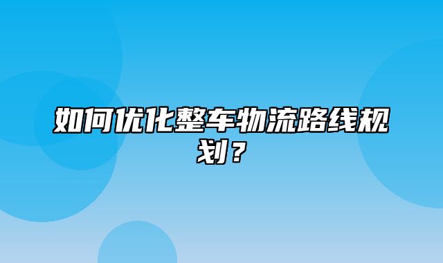 如何优化整车物流路线规划？