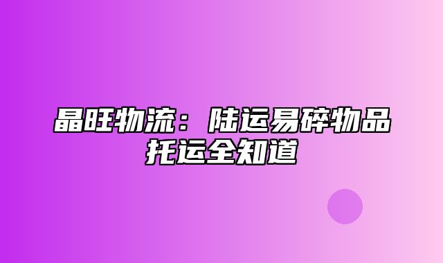 晶旺物流：陆运易碎物品托运全知道