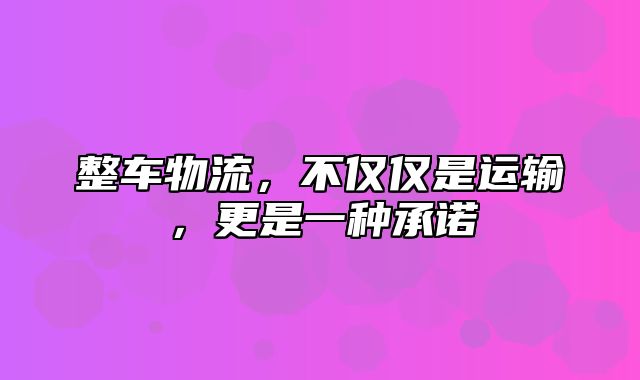 整车物流，不仅仅是运输，更是一种承诺