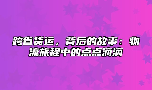 跨省货运，背后的故事：物流旅程中的点点滴滴