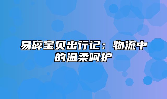 易碎宝贝出行记：物流中的温柔呵护