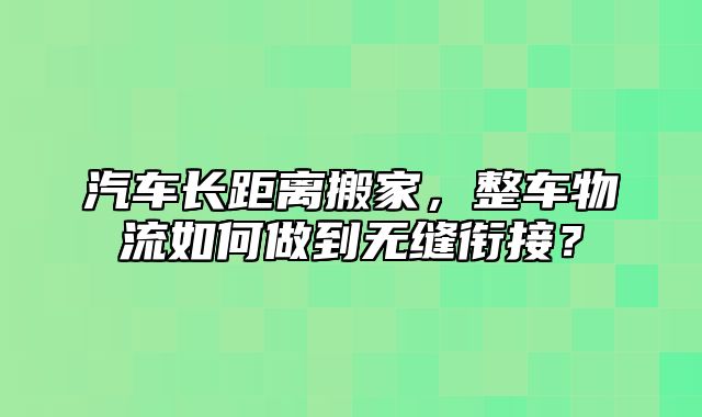 汽车长距离搬家，整车物流如何做到无缝衔接？