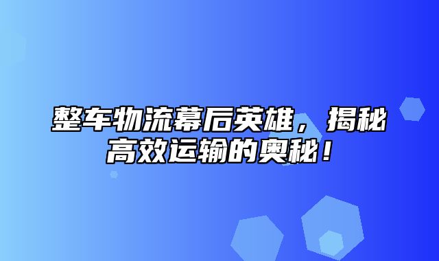 整车物流幕后英雄，揭秘高效运输的奥秘！