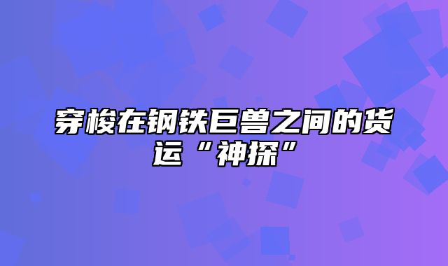 穿梭在钢铁巨兽之间的货运“神探”