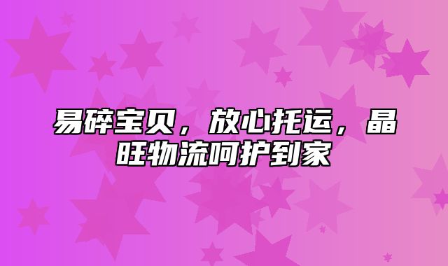 易碎宝贝，放心托运，晶旺物流呵护到家
