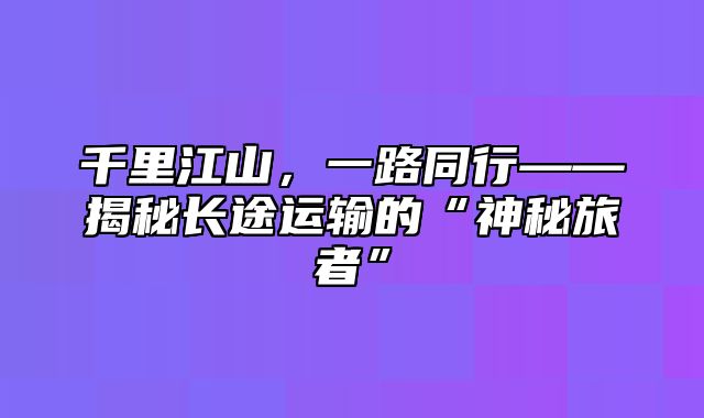 千里江山，一路同行——揭秘长途运输的“神秘旅者”