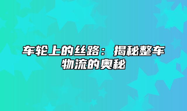 车轮上的丝路：揭秘整车物流的奥秘