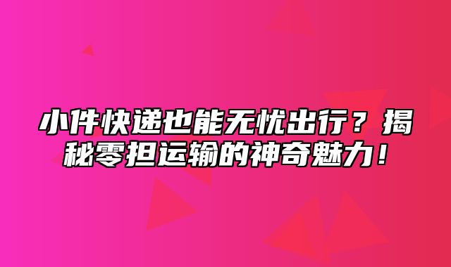 小件快递也能无忧出行？揭秘零担运输的神奇魅力！