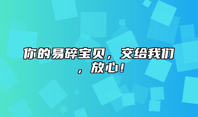 你的易碎宝贝，交给我们，放心！