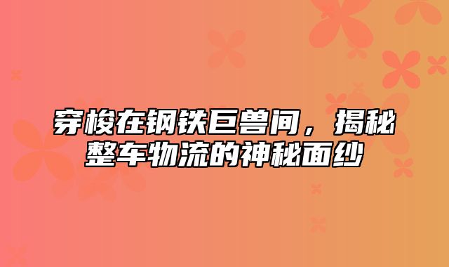 穿梭在钢铁巨兽间，揭秘整车物流的神秘面纱
