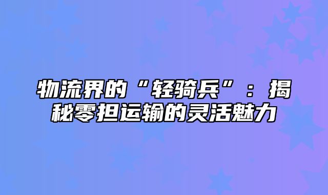 物流界的“轻骑兵”：揭秘零担运输的灵活魅力