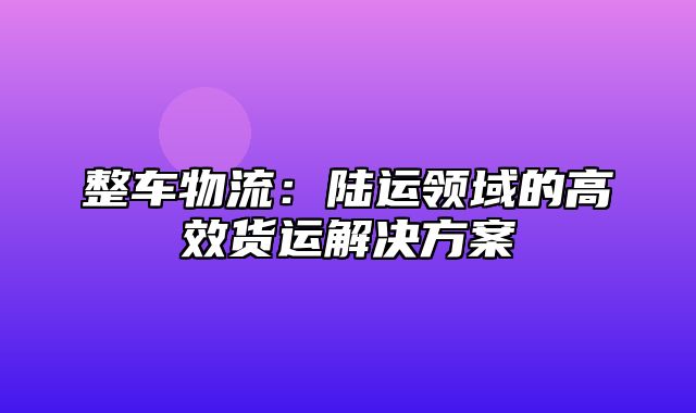 整车物流：陆运领域的高效货运解决方案