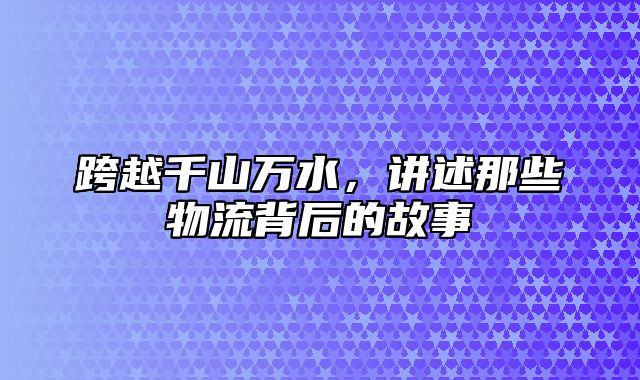 跨越千山万水，讲述那些物流背后的故事