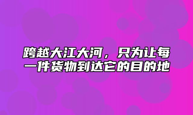 跨越大江大河，只为让每一件货物到达它的目的地