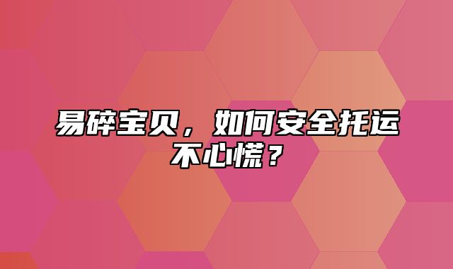 易碎宝贝，如何安全托运不心慌？