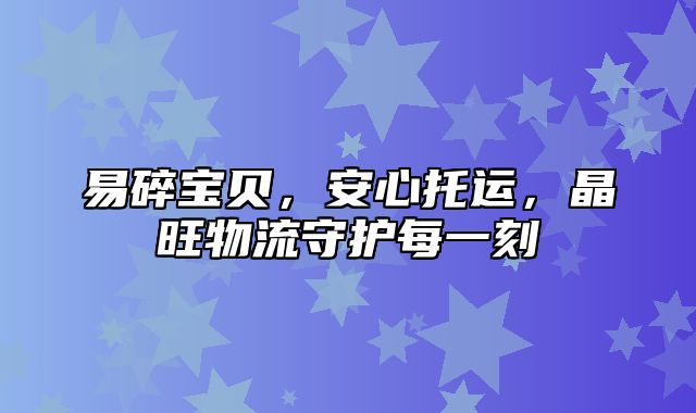 易碎宝贝，安心托运，晶旺物流守护每一刻