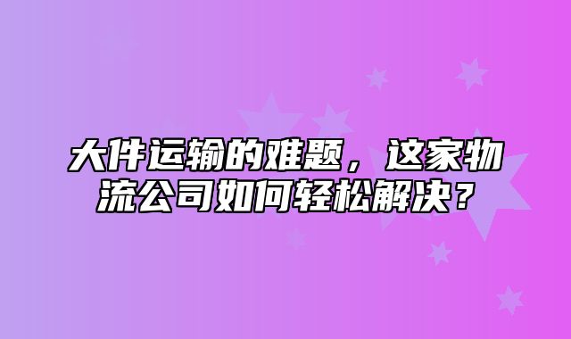 大件运输的难题，这家物流公司如何轻松解决？