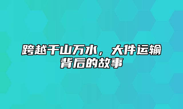 跨越千山万水，大件运输背后的故事