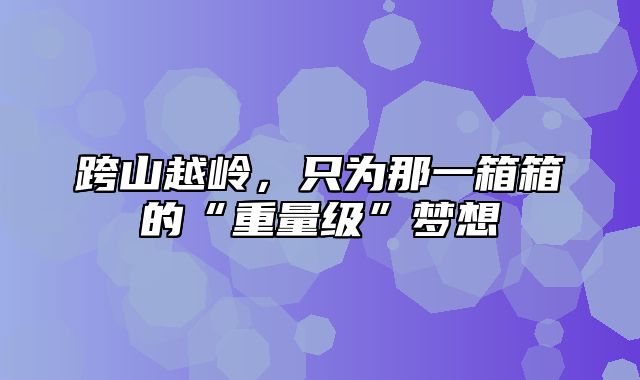 跨山越岭，只为那一箱箱的“重量级”梦想