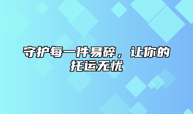 守护每一件易碎，让你的托运无忧
