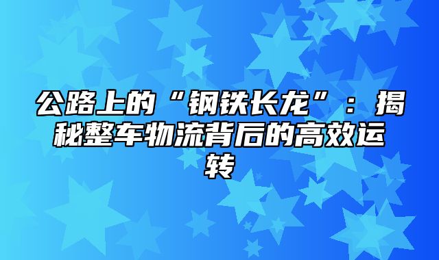 公路上的“钢铁长龙”：揭秘整车物流背后的高效运转