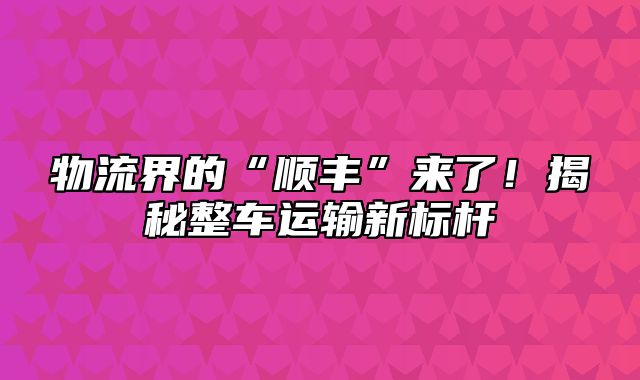 物流界的“顺丰”来了！揭秘整车运输新标杆