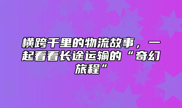横跨千里的物流故事，一起看看长途运输的“奇幻旅程”