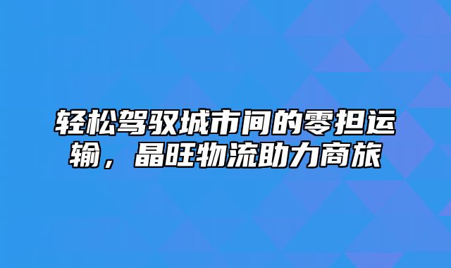 轻松驾驭城市间的零担运输，晶旺物流助力商旅