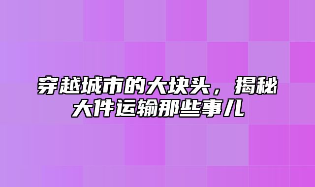 穿越城市的大块头，揭秘大件运输那些事儿