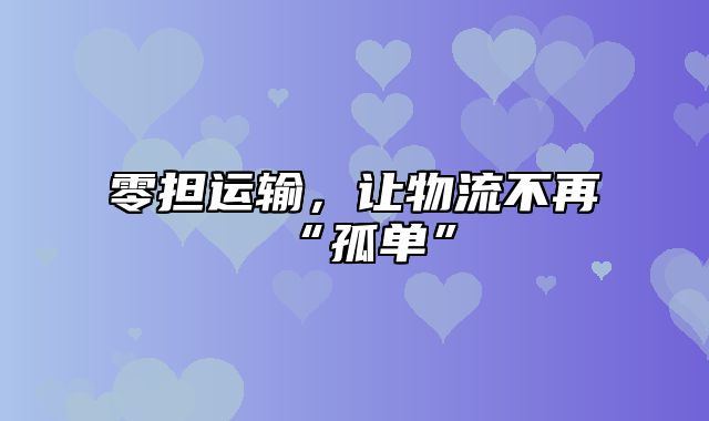 零担运输，让物流不再“孤单”