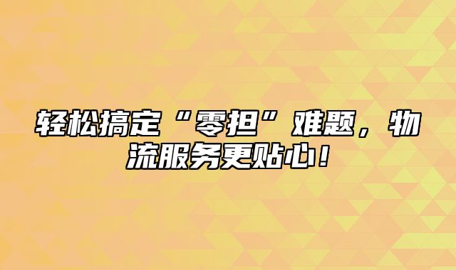 轻松搞定“零担”难题，物流服务更贴心！