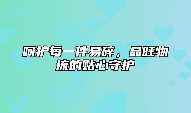 呵护每一件易碎，晶旺物流的贴心守护
