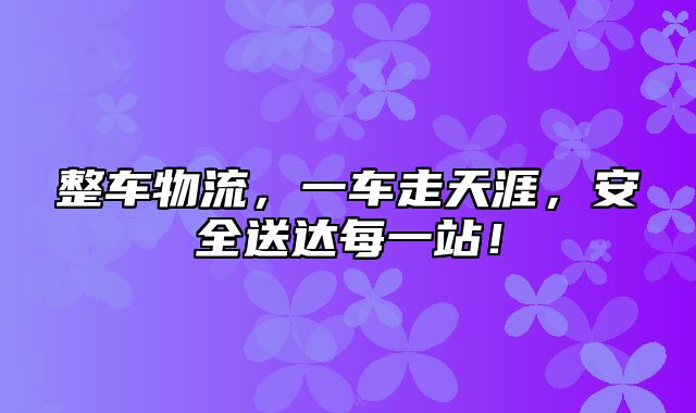 整车物流，一车走天涯，安全送达每一站！
