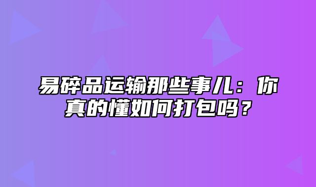 易碎品运输那些事儿：你真的懂如何打包吗？