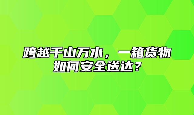跨越千山万水，一箱货物如何安全送达？