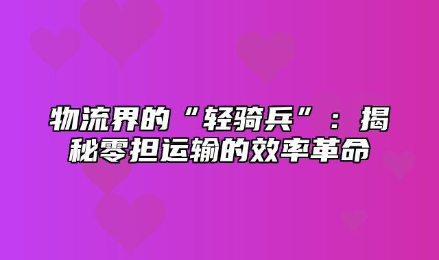物流界的“轻骑兵”：揭秘零担运输的效率革命