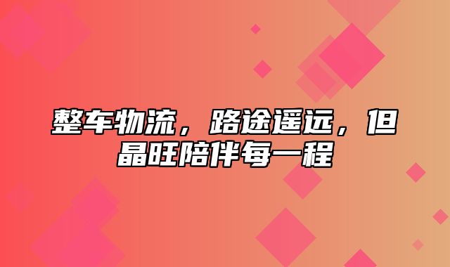 整车物流，路途遥远，但晶旺陪伴每一程