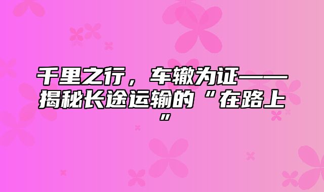千里之行，车辙为证——揭秘长途运输的“在路上”