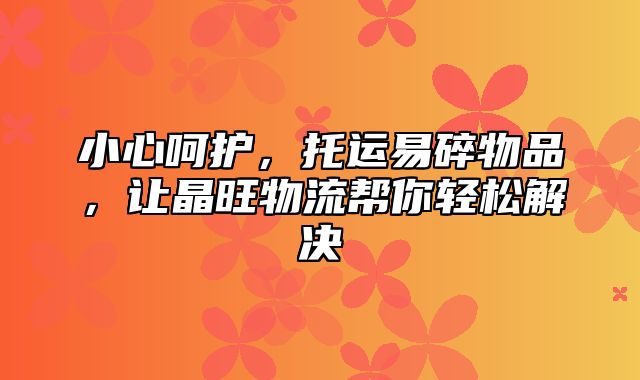 小心呵护，托运易碎物品，让晶旺物流帮你轻松解决