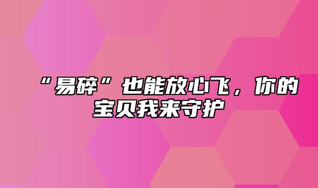 “易碎”也能放心飞，你的宝贝我来守护