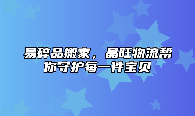易碎品搬家，晶旺物流帮你守护每一件宝贝