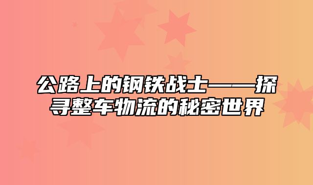 公路上的钢铁战士——探寻整车物流的秘密世界