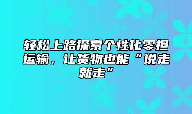 轻松上路探索个性化零担运输，让货物也能“说走就走”